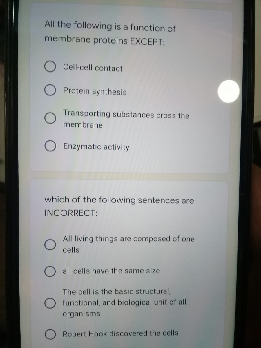 All the following is a function of
membrane proteins EXCEPT:
Cell-cell contact
O Protein synthesis
Transporting substances cross the
membrane
O Enzymatic activity
which of the following sentences are
INCORRECT:
All living things are composed of one
cells
all cells have the same size
The cell is the basic structural,
O functional, and biological unit of all
organisms
Robert Hook discovered the cells
