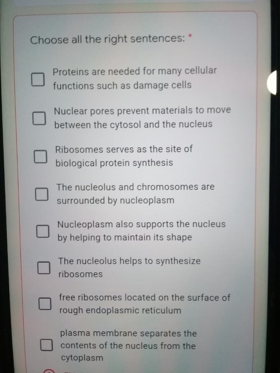 Choose all the right sentences:
Proteins are needed for many cellular
functions such as damage cells
Nuclear pores prevent materials to move
between the cytosol and the nucleus
Ribosomes serves as the site of
biological protein synthesis
The nucleolus and chromosomes are
surrounded by nucleoplasm
Nucleoplasm also supports the nucleus
by helping to maintain its shape
The nucleolus helps to synthesize
ribosomes
free ribosomes located on the surface of
rough endoplasmic reticulum
plasma membrane separates the
contents of the nucleus from the
cytoplasm

