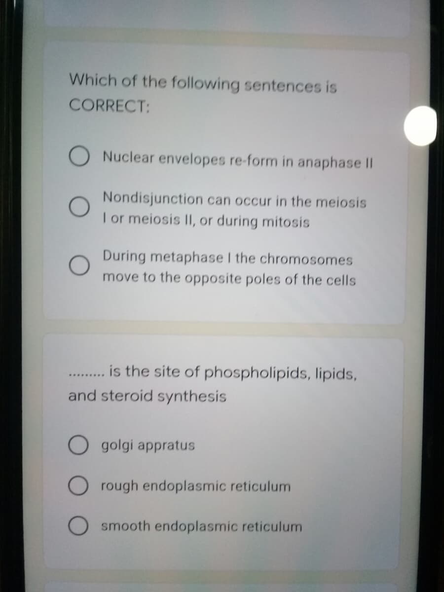 Which of the following sentences is
CORRECT:
O Nuclear envelopes re-form in anaphase II
Nondisjunction can occur in the meiosis
I or meiosis II, or during mitosis
During metaphase I the chromosomes
move to the opposite poles of the cells
is the site of phospholipids, lipids,
and steroid synthesis
O golgi appratus
rough endoplasmic reticulum
smooth endoplasmic reticulum
