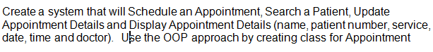 Create a system that will Schedule an Appointment, Search a Patient, Update
Appointment Details and Display Appointment Details (name, patient number, service,
date, time and doctor). Use the 0OP approach by creating class for Appointment
