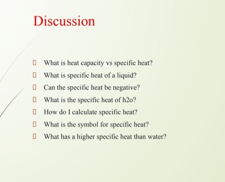 Discussion
O What is heat capacity vs specific heat?
O What is specific heat of a liquid?
O Can the specific heat be negative?
O What is the specific heat of h20?
O How do I calculate specific heat?
O What is the symbol for specific heat?
O What has a higher specific heat than water?
