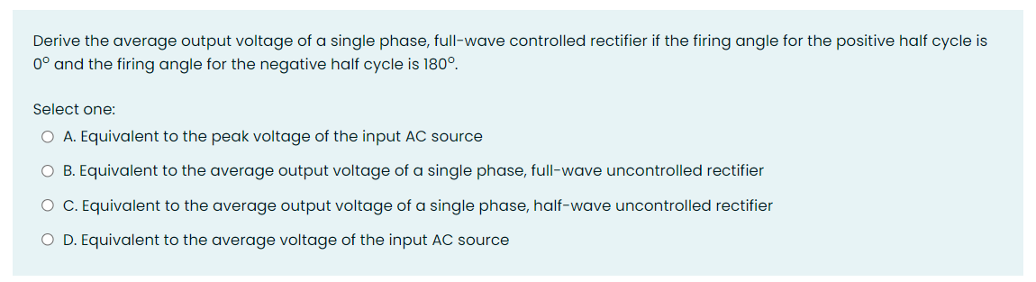 Derive the average output voltage of a single phase, full-wave controlled rectifier if the firing angle for the positive half cycle is
0° and the firing angle for the negative half cycle is 180°.
Select one:
O A. Equivalent to the peak voltage of the input AC source
O B. Equivalent to the average output voltage of a single phase, full-wave uncontrolled rectifier
O C. Equivalent to the average output voltage of a single phase, half-wave uncontrolled rectifier
O D. Equivalent to the average voltage of the input AC source
