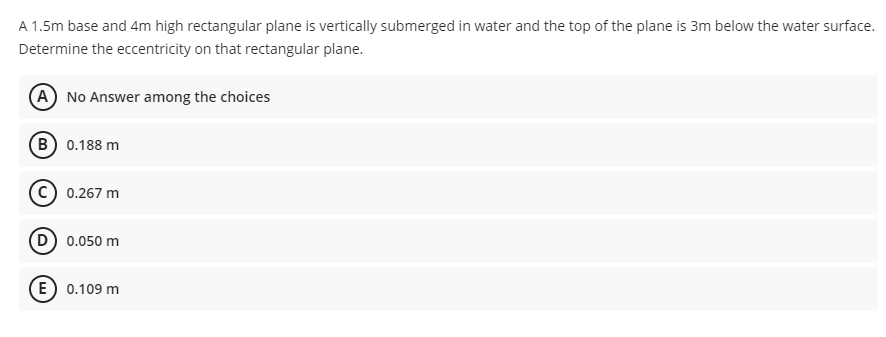 A 1.5m base and 4m high rectangular plane is vertically submerged in water and the top of the plane is 3m below the water surface.
Determine the eccentricity on that rectangular plane.
A No Answer among the choices
B 0.188 m
c) 0.267 m
D) 0.050 m
E) 0.109 m
