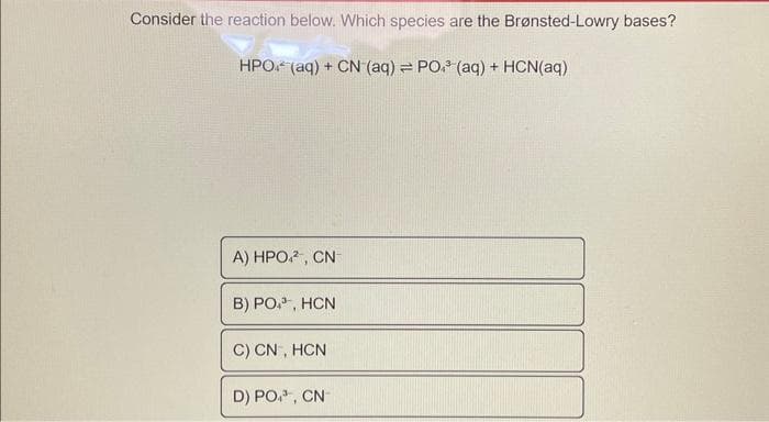 Consider the reaction below. Which species are the Brønsted-Lowry bases?
HPO (aq) + CN (aq) = PO³(aq) + HCN(aq)
A) HPO², CN
B) PO³, HCN
C) CN, HCN
D) PO, CN-