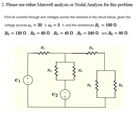 2. Please use either Maxwell analysis or Nodal Analysis for this problem
Find all currents through and voltages across the resistors in the circuit below, given the
voltage sources e = 20 v, e2 = 5 V, and the resistances R1 = 100 N
R2 = 120 N , R3 = 60 N , R4 = 40 N , R5 = 240 N and Re = 80 N .
R1
R4
R3
ei
Rs
Re
e2
