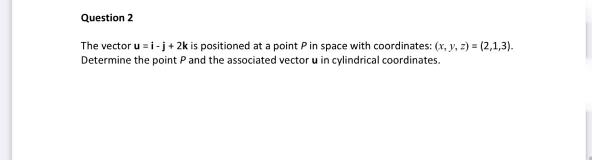 Question 2
The vector u = i-j + 2k is positioned at a point P in space with coordinates: (x, y, z) = (2,1,3).
Determine the point P and the associated vector u in cylindrical coordinates.
