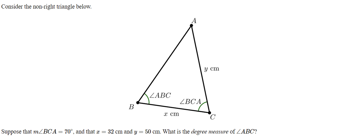 Consider the non-right triangle below.
A
y cm
ZABČ
ZBCA
В
x cm
Suppose that MZBCA= 70°, and that x = 32 cm and y = 50 cm. What is the degree measure of ZABC?
