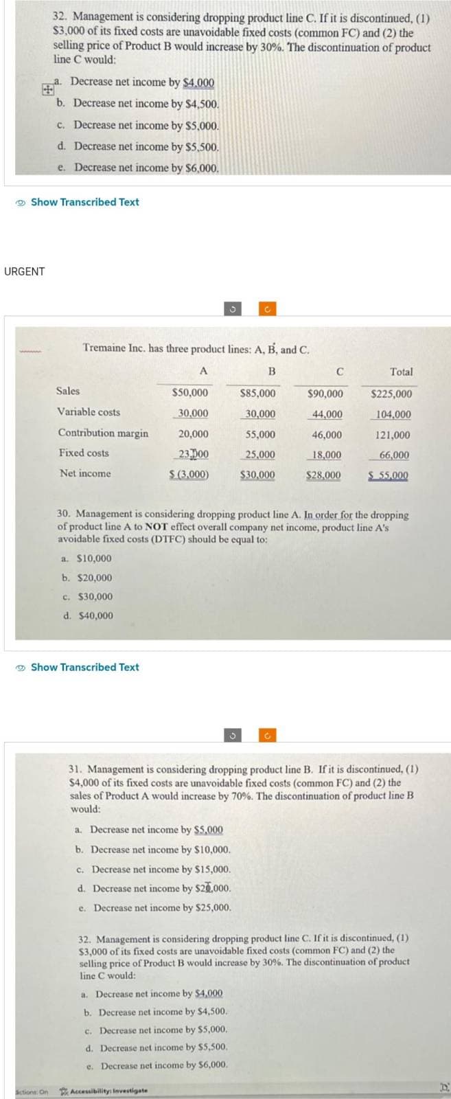 URGENT
Show Transcribed Text
wwwwww
32. Management is considering dropping product line C. If it is discontinued, (1)
$3,000 of its fixed costs are unavoidable fixed costs (common FC) and (2) the
selling price of Product B would increase by 30%. The discontinuation of product
line C would:
a. Decrease net income by $4.000
b. Decrease net income by $4,500.
c. Decrease net income by $5,000.
d. Decrease net income by $5,500.
e. Decrease net income by $6,000.
Sictions: On
Sales
Variable costs
Contribution margin
Fixed costs
Net income
Tremaine Inc. has three product lines: A, B, and C.
A
B
a. $10,000
b. $20,000
c. $30,000
d. $40,000
Show Transcribed Text
$50,000
30,000
20,000
23.000
$ (3,000)
J
Accessibility: Investigate
C
S
a. Decrease net income by $5,000
b. Decrease net income by $10,000.
c. Decrease net income by $15,000.
d. Decrease net income by $20,000.
e. Decrease net income by $25,000.
a. Decrease net income by $4,000
b. Decrease net income by $4,500.
c. Decrease net income by $5,000.
d. Decrease net income by $5,500.
e. Decrease net income by $6,000.
$85,000
30,000
55,000
25,000
$30,000
30. Management is considering dropping product line A. In order for the dropping
of product line A to NOT effect overall company net income, product line A's
avoidable fixed costs (DTFC) should be equal to:
C
$90,000
44,000
46,000
18,000
$28,000
Total
31. Management is considering dropping product line B. If it is discontinued, (1)
$4,000 of its fixed costs are unavoidable fixed costs (common FC) and (2) the
sales of Product A would increase by 70%. The discontinuation of product line B
would:
$225,000
104,000
121,000
66,000
$ 55,000
32. Management is considering dropping product line C. If it is discontinued, (1)
$3,000 of its fixed costs are unavoidable fixed costs (common FC) and (2) the
selling price of Product B would increase by 30%. The discontinuation of product
line C would:
D