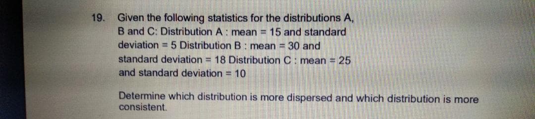 Given the following statistics for the distributions A,
B and C: Distribution A: mean = 15 and standard
deviation = 5 Distribution B: mean = 30 and
standard deviation = 18 Distribution C : mean = 25
and standard deviation = 10
19.
Determine which distribution is more dispersed and which distribution is more
consistent.
