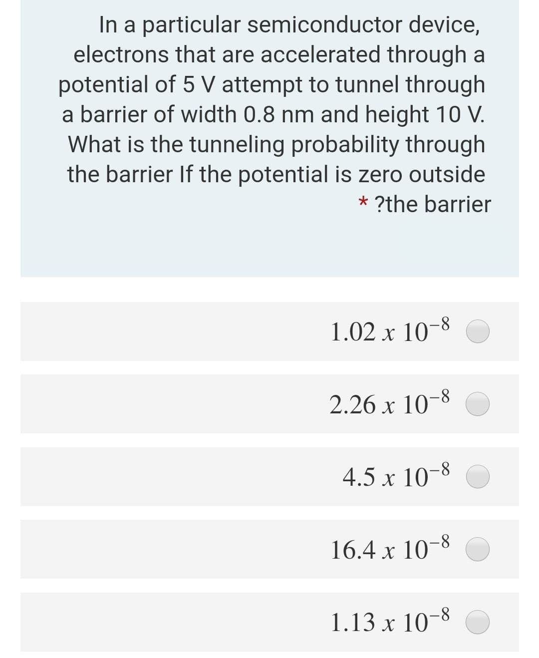 In a particular semiconductor device,
electrons that are accelerated through a
potential of 5 V attempt to tunnel through
a barrier of width 0.8 nm and height 10 V.
What is the tunneling probability through
the barrier If the potential is zero outside
* ?the barrier
1.02 x 10-8
2.26 x 10-8
4.5 x 10-8
16.4 x 10-8
1.13 x 10-8
