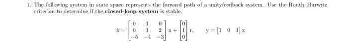 1. The following system in state space represents the forward path of a unityfeedback system. Use the Routh-Hurwitz
criterion to determine if the closed-loop system is stable.
1
-BAD-0-
1 2 x+ T₁
-5-4
y=[101]x