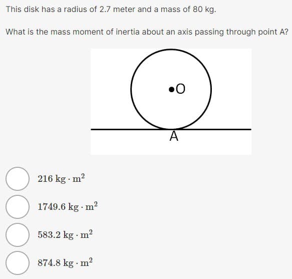 This disk has a radius of 2.7 meter and a mass of 80 kg.
What is the mass moment of inertia about an axis passing through point A?
216 kg. m²
1749.6 kg. m²
583.2 kg. m²
О
874.8 kg. m²
A