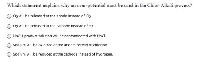 Which statement explains why an over-potential must be used in the Chlor-Alkali process?
02 will be released at the anode instead of Cl2.
02 will be released at the cathode instead of H2.
NAOH product solution will be contaminated with NaCl.
Sodium will be oxidized at the anode instead of chlorine.
OSodium will be reduced at the cathode instead of hydrogen.
