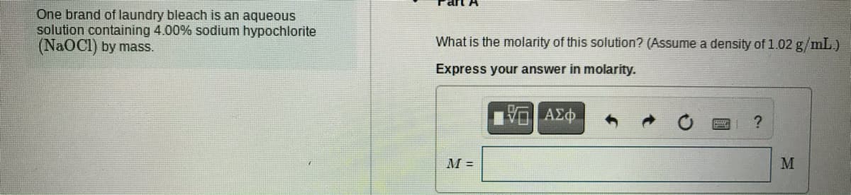 One brand of laundry bleach is an aqueous
solution containing 4.00% sodium hypochlorite
(NaOCI) by mass.
What is the molarity of this solution? (Assume a density of 1.02 g/mL.)
Express your answer in molarity.
M =
M
