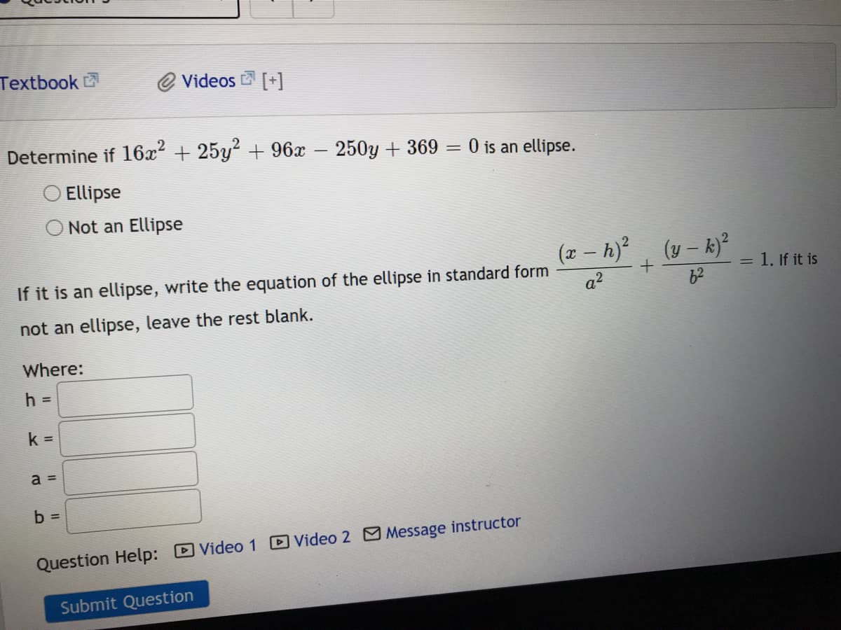 Textbook
O Videos [+]
Determine if 16x2 + 25y +96x 250y + 369
O is an ellipse.
%3D
Ellipse
Not an Ellipse
(x – h), (y - k)²
= 1. If it is
If it is an ellipse, write the equation of the ellipse in standard form
62
a?
not an ellipse, leave the rest blank.
Where:
h =
