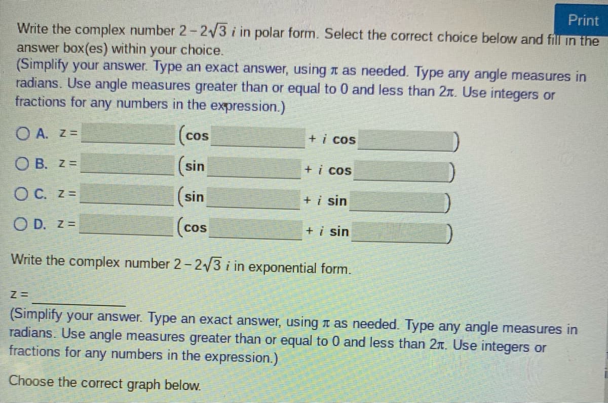 Print
Write the complex number 2-2/3 i in polar form. Select the correct choice below and fill in the
answer box(es) within your choice.
(Simplify your answer. Type an exact answer, using t as needed. Type any angle measures in
radians. Use angle measures greater than or equal to 0 and less than 2r. Use integers or
fractions for any numbers in the expression.)
|(cos
(sin
O A. Z =
+i cos
O B. z =
+i cos
O C. z=
sin
+i sin
O D. z =
COS
+i sin
Write the complex number 2= 2/3 i in exponential form.
(Simplify your answer. Type an exact answer, using 1 as needed. Type any angle measures in
radians. Use angle measures greater than or equal to 0 and less than 2T. Use integers or
fractions for any numbers in the expression.)
Choose the correct graph below.
