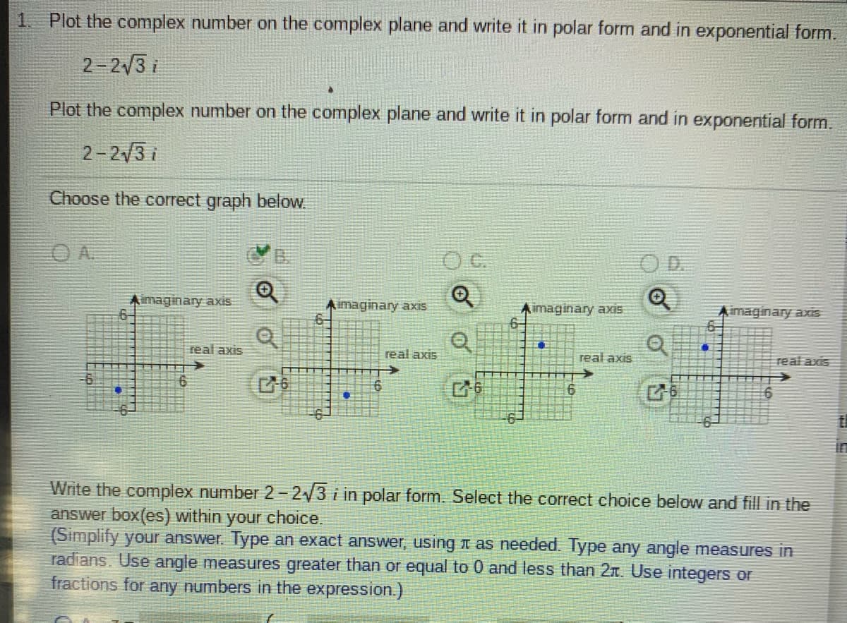1. Plot the complex number on the complex plane and write it in polar form and in exponential form.
2-2/3 i
Plot the complex number on the complex plane and write it in polar form and in exponential form.
2-2/3 i
Choose the correct graph below.
O A.
B.
D.
imaginary axis
imaginary axis
imaginary axis
imaginary axis
6-
real axis
real axis
real axis
real axis
6.
in
Write the complex number 2-2/3 i in polar form. Select the correct choice below and fill in the
answer box(es) within
(Simplify your answer. Type an exact answer, using I as needed. Type any angle measures in
radians. Use angle measures greater than or equal to 0 and less than 2r. Use integers or
fractions for any numbers in the expression.)
your choice.
