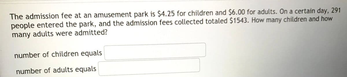 The admission fee at an amusement park is $4.25 for children and $6.00 for adults. On a certain day, 291
people entered the park, and the admission fees collected totaled $1543. How many children and how
many adults were admitted?
number of children equals
number of adults equals

