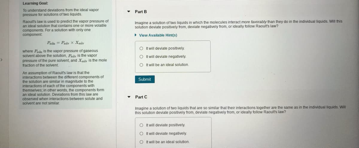 Learning Goal:
To understand deviations from the ideal vapor
pressure for solutions of two liquids.
Part B
Raoult's law is used to predict the vapor pressure of
an ideal solution that contains one or more volatile
components. For a solution with only one
component
Imagine a solution of two liquids in which the molecules interact more favorably than they do in the individual liquids. Will this
solution deviate positively from, deviate negatively from, or ideally follow Raoult's law?
• View Available Hint(s)
Peoln = Poly X Xgolv
O Itwill deviate positively.
where Poln is the vapor pressure of gaseous
solvent above the solution, Psoly is the vapor
O twill deviate negatively.
pressure of the pure solvent, and Xoly is the mole
fraction of the solvent.
O It will be an ideal solution.
An assumption of Raoult's law is that the
interactions between the different components of
the solution are similar in magnitude to the
interactions of each of the components with
themselves; in other words, the components form
an ideal solution. Deviations from this law are
observed when interactions between solute and
solvent are not similar.
Submit
Part C
Imagine a solution of two liquids that are so similar that their interactions together are the same as in the individual liquids, Will
this solution deviate positively from, deviate negatively from, or ideally follow Raoult's law?
O It will deviate positively.
O It will deviate negatively.
O It will be an ideal solution.
