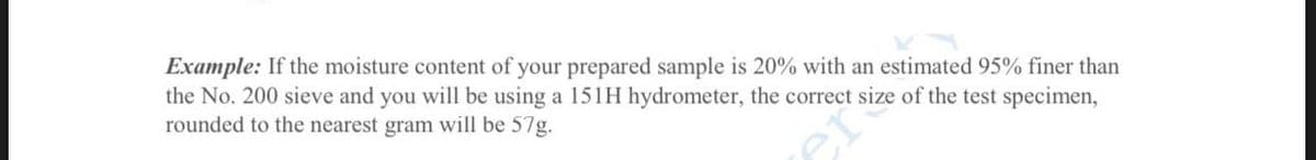 Example: If the moisture content of your prepared sample is 20% with an estimated 95% finer than
the No. 200 sieve and you will be using a 151H hydrometer, the correct size of the test specimen,
rounded to the nearest gram will be 57g.
er