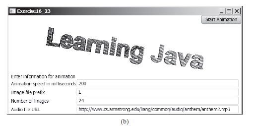 |Exercise16_23
Start Animation
Learning Java
Enter Information for animation
Animation speed in milliseconds 200
Image file prefix
Number of images
24
Audio file URL
http://wwww.cs.armstrong.edu/liang/common/audio/anthem/anthem2.mp3
(b)
