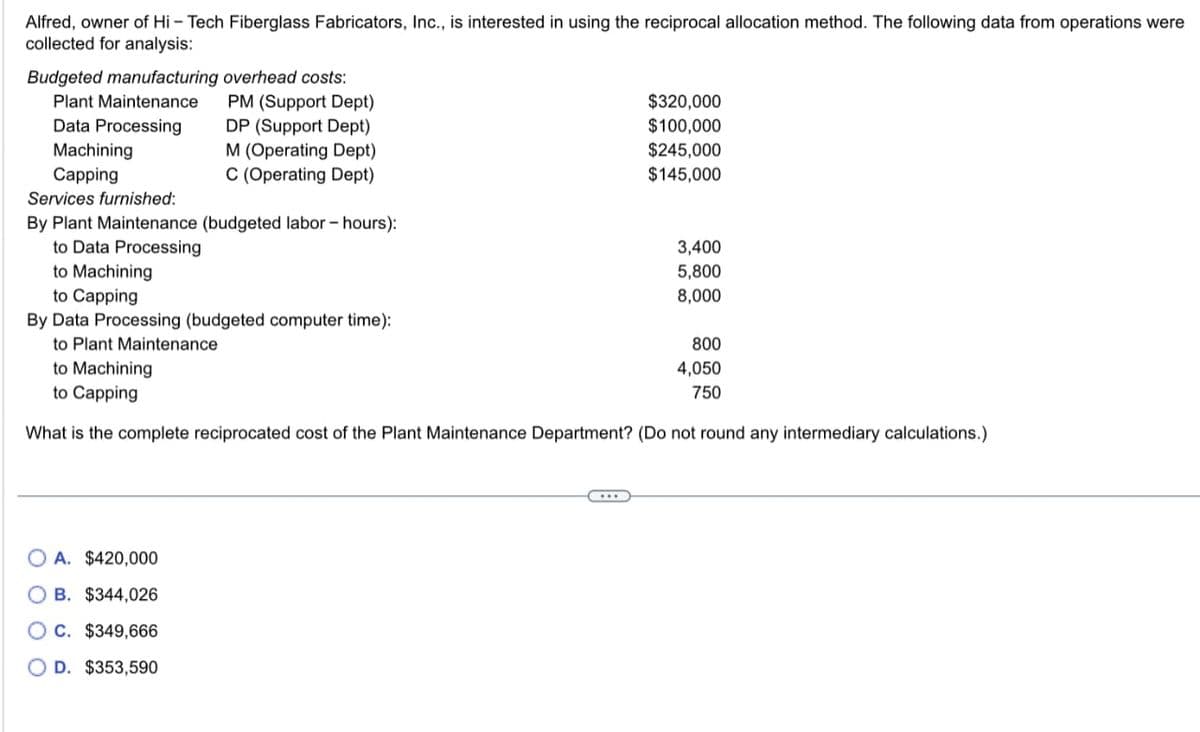 Alfred, owner of Hi-Tech Fiberglass Fabricators, Inc., is interested in using the reciprocal allocation method. The following data from operations were
collected for analysis:
Budgeted manufacturing overhead costs:
Plant Maintenance
Data Processing
Machining
Capping
PM (Support Dept)
DP (Support Dept)
M (Operating Dept)
C (Operating Dept)
Services furnished:
By Plant Maintenance (budgeted labor - hours):
to Data Processing
to Machining
to Capping
By Data Processing (budgeted computer time):
to Plant Maintenance
to Machining
to Capping
What is the complete reciprocated cost of the Plant Maintenance
OA. $420,000
B. $344,026
OC. $349,666
OD. $353,590
$320,000
$100,000
$245,000
$145,000
3,400
5,800
8,000
800
4,050
750
(Do not round any intermediary calculations.)