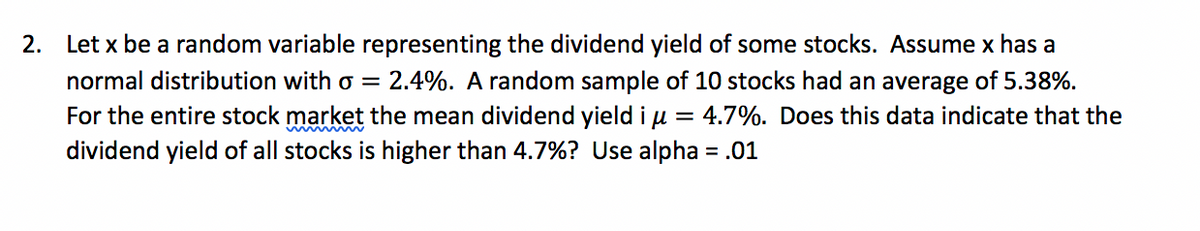 2. Let x be a random variable representing the dividend yield of some stocks. Assume x has a
normal distribution with o = 2.4%. A random sample of 10 stocks had an average of 5.38%.
For the entire stock market the mean dividend yield i u = 4.7%. Does this data indicate that the
dividend yield of all stocks is higher than 4.7%? Use alpha = .01
