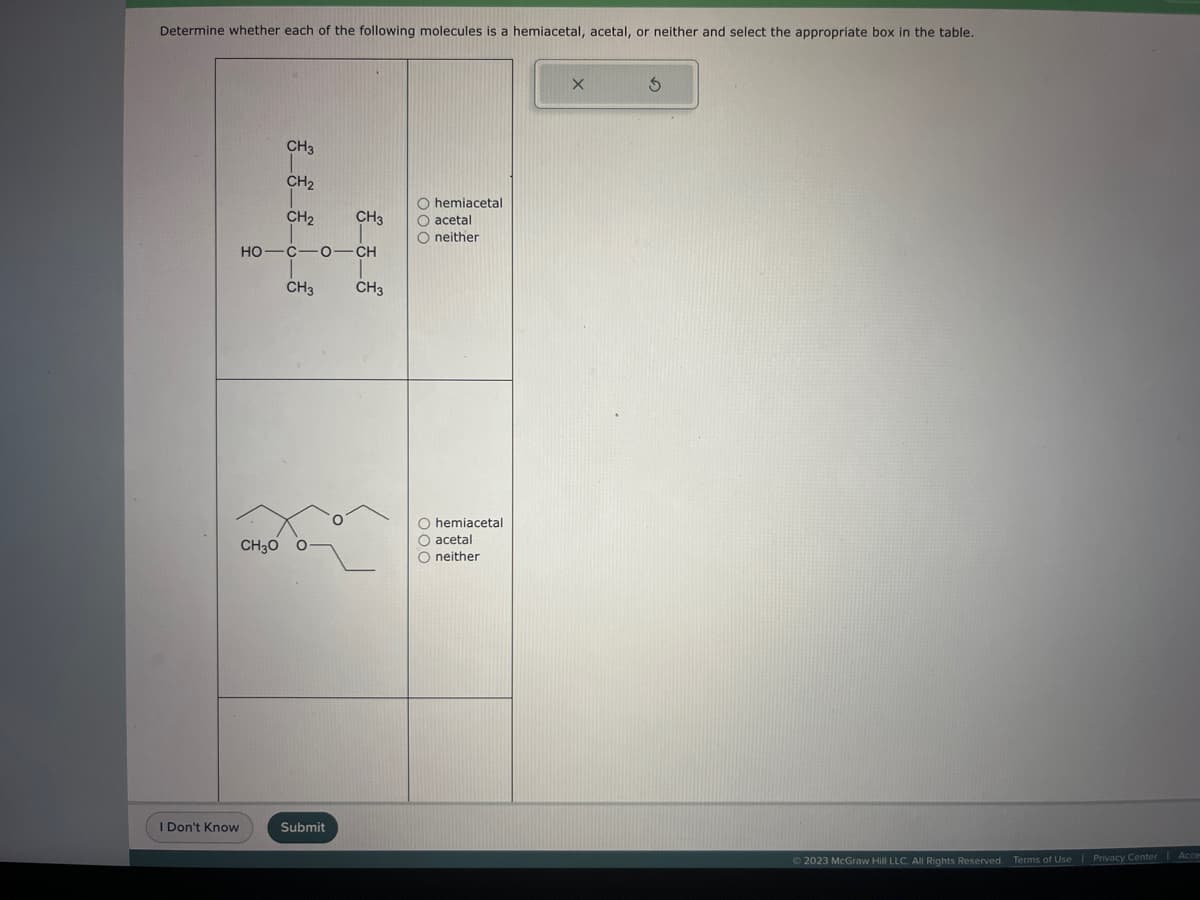 Determine whether each of the following molecules is a hemiacetal, acetal, or neither and select the appropriate box in the table.
I Don't Know
CH3
CH₂
CH₂
CH3O
HỌ—C—0–CH
CH3
CH3
Submit
CH3
O hemiacetal
O acetal
O neither
O hemiacetal
O acetal
O neither
X
3
© 2023 McGraw Hill LLC. All Rights Reserved. Terms of Use | Privacy Center Acces