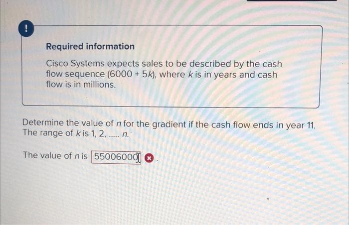 Required information
Cisco Systems expects sales to be described by the cash
flow sequence (6000 + 5k), where k is in years and cash
flow is in millions.
Determine the value of n for the gradient if the cash flow ends in year 11.
The range of k is 1, 2, . n.
.....
The value of n is 55006000 O

