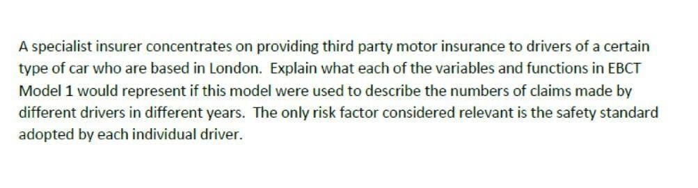 A specialist insurer concentrates on providing third party motor insurance to drivers of a certain
type of car who are based in London. Explain what each of the variables and functions in EBCT
Model 1 would represent if this model were used to describe the numbers of claims made by
different drivers in different years. The only risk factor considered relevant is the safety standard
adopted by each individual driver.
