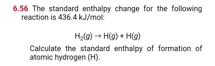 6.56 The standard enthalpy change for the following
reaction is 436.4 kJ/mol:
H₂(g) → H(g) + H(g)
Calculate the standard enthalpy of formation of
atomic hydrogen (H).