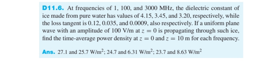 D11.6. At frequencies of 1, 100, and 3000 MHz, the dielectric constant of
ice made from pure water has values of 4.15, 3.45, and 3.20, respectively, while
the loss tangent is 0.12, 0.035, and 0.0009, also respectively. If a uniform plane
wave with an amplitude of 100 V/m at z = 0 is propagating through such ice,
find the time-average power density at z = 0 and z = 10 m for each frequency.
Ans. 27.1 and 25.7 W/m²; 24.7 and 6.31 W/m²; 23.7 and 8.63 W/m²
