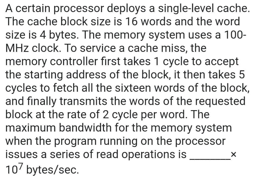 A certain processor deploys a single-level cache.
The cache block size is 16 words and the word
size is 4 bytes. The memory system uses a 100-
MHz clock. To service a cache miss, the
memory controller first takes 1 cycle to accept
the starting address of the block, it then takes 5
cycles to fetch all the sixteen words of the block,
and finally transmits the words of the requested
block at the rate of 2 cycle per word. The
maximum bandwidth for the memory system
when the program running on the processor
issues a series of read operations is
107 bytes/sec.
X