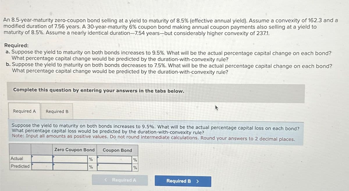 An 8.5-year-maturity zero-coupon bond selling at a yield to maturity of 8.5% (effective annual yield). Assume a convexity of 162.3 and a
modified duration of 7.56 years. A 30-year-maturity 6% coupon bond making annual coupon payments also selling at a yield to
maturity of 8.5%. Assume a nearly identical duration-7.54 years-but considerably higher convexity of 237.1.
Required:
a. Suppose the yield to maturity on both bonds increases to 9.5%. What will be the actual percentage capital change on each bond?
What percentage capital change would be predicted by the duration-with-convexity rule?
b. Suppose the yield to maturity on both bonds decreases to 7.5%. What will be the actual percentage capital change on each bond?
What percentage capital change would be predicted by the duration-with-convexity rule?
Complete this question by entering your answers in the tabs below.
Required A Required B
Suppose the yield to maturity on both bonds increases to 9.5%. What will be the actual percentage capital loss on each bond?
What percentage capital loss would be predicted by the duration-with-convexity rule?
Note: Input all amounts as positive values. Do not round intermediate calculations. Round your answers to 2 decimal places.
Actual
Predicted
Zero Coupon Bond
Coupon Bond
%
%
%
%
< Required A
Required B >