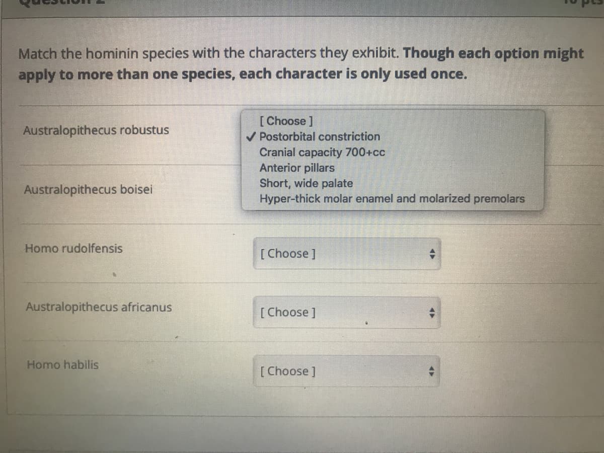 Match the hominin species with the characters they exhibit. Though each option might
apply to more than one species, each character is only used once.
Australopithecus robustus
[Choose ]
V Postorbital constriction
Cranial capacity 700+cc
Anterior pillars
Short, wide palate
Hyper-thick molar enamel and molarized premolars
Australopithecus boisei
Homo rudolfensis
[Choose ]
Australopithecus africanus
[Choose ]
Homo habilis
[Choose]
