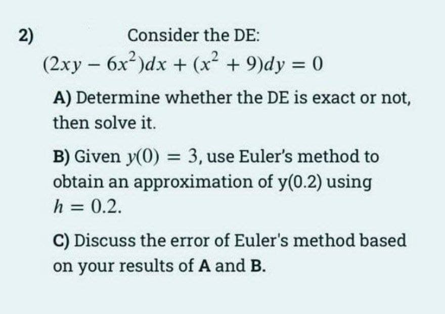 2)
Consider the DE:
(2xy - 6x²)dx + (x² + 9)dy = 0
A) Determine whether the DE is exact or not,
then solve it.
B) Given y(0) = 3, use Euler's method to
obtain an approximation of y(0.2) using
h = 0.2.
C) Discuss the error of Euler's method based
on your results of A and B.