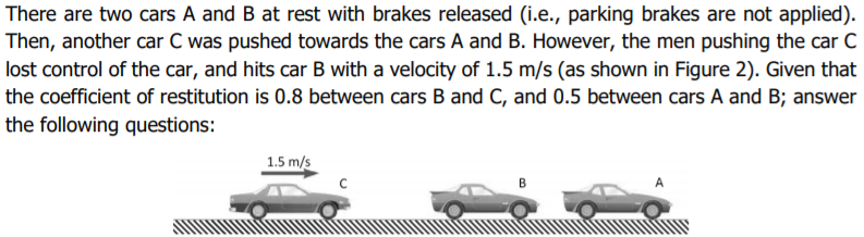 There are two cars A and B at rest with brakes released (i.e., parking brakes are not applied).
Then, another car C was pushed towards the cars A and B. However, the men pushing the car C
lost control of the car, and hits car B with a velocity of 1.5 m/s (as shown in Figure 2). Given that
the coefficient of restitution is 0.8 between cars B and C, and 0.5 between cars A and B; answer
the following questions:
1.5 m/s
