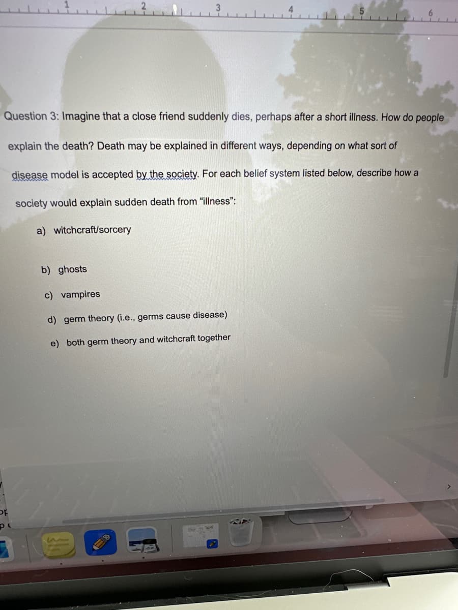 PL
Question 3: Imagine that a close friend suddenly dies, perhaps after a short illness. How do people
explain the death? Death may be explained in different ways, depending on what sort of
disease model is accepted by the society. For each belief system listed below, describe how a
society would explain sudden death from "illness":
a) witchcraft/sorcery
b) ghosts
c) vampires
d) germ theory (i.e., germs cause disease)
e) both germ theory and witchcraft together