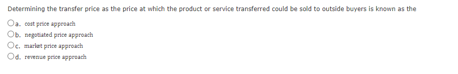 Determining the transfer price as the price at which the product or service transferred could be sold to outside buyers is known as the
Oa. cost price approach
Ob. negotiated price approach
Oc. market price approach
Od. revenue price approach