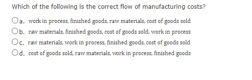 Which of the following is the correct flow of manufacturing costs?
Oa. work in process, finished goods, raw materials, cost of goods sold
Ob. raw materials, finished goods, cost of goods sold, work in process
Oc. raw materials, work in process, finished goods, cost of goods sold
Od. cost of goods sold, raw materials, work in process, finished goods