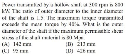 Power transmitted by a hollow shaft at 300 rpm is 800
kW. The ratio of outer diameter to the inner diameter
of the shaft is 1.5. The maximum torque transmitted
exceeds the mean torque by 40%. What is the outer
diameter of the shaft if the maximum permissible shear
stress of the shaft material is 80 Mpa.
(B) 213 mm
(D) 426 mm
(A) 142 mm
(C) 95 mm
