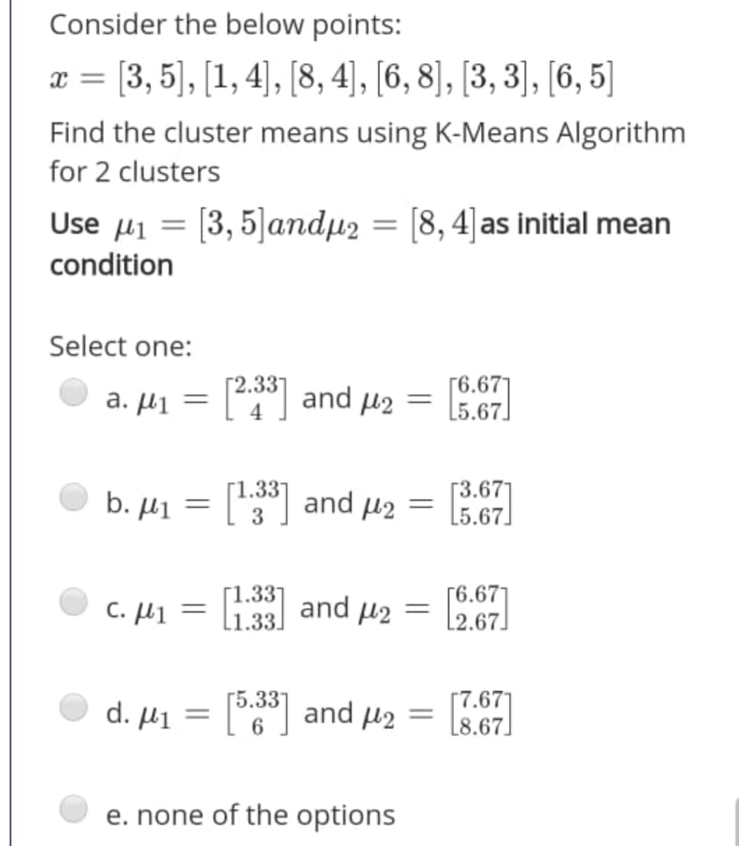 Consider the below points:
x = [3, 5), [1,4), [8, 4], [6, 8], [3, 3)], [6, 5]
%3D
Find the cluster means using K-Means Algorithm
for 2 clusters
Use µi = [3, 5]andµ2 = [8, 4]as initial mean
%3D
condition
Select one:
Г6.671
a. µi = [°] and µ2 = 567.
%3D
Г1.337
b. µ1 = ['3"] and µ2
Г3.671
L5.67]
c. µ1 = li:33] and µ2
Г6.671
L2.67.
%3D
L1.33.
[7.67]
L8.67]
Г5.337
d. μι
and u2
e. none of the options
