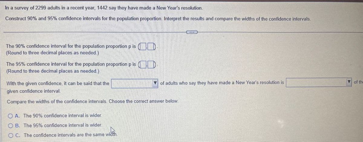 In a survey of 2299 adults in a recent year, 1442 say they have made a New Year's resolution.
Construct 90% and 95% confidence intervals for the population proportion. Interpret the results and compare the widths of the confidence intervals.
of adults who say they have made a New Year's resolution is
of the
The 90% confidence interval for the population proportion p is D-
(Round to three decimal places as needed.)
The 95% confidence interval for the population proportion p is D
(Round to three decimal places as needed.)
With the given confidence, it can be said that the
given confidence interval.
Compare the widths of the confidence intervals. Choose the correct answer below.
OA. The 90% confidence interval is wider.
OB. The 95% confidence interval is wider.
OC. The confidence intervals are the same width.