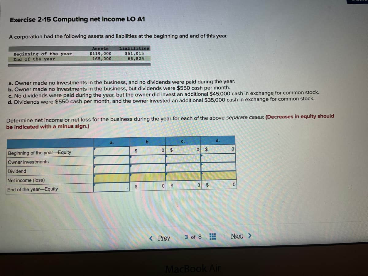 Exercise 2-15 Computing net income LO A1
A corporation had the following assets and liabilities at the beginning and end of this year.
Liabilities
$51,015
66,825
Assets
Beginning of the year
End of the year
$119,000
165,000
a. Owner made no investments in the business, and no dividends were paid during the year.
b. Owner made no investments in the business, but dividends were $550 cash per month.
c. No dividends were paid during the year, but the owner did invest an additional $45,000 cash in exchange for common stock.
d. Dividends were $550 cash per month, and the owner invested an additional $35,000 cash in exchange for common stock.
Determine net income or net loss for the business during the year for each of the above separate cases: (Decreases in equity should
be indicated with a minus sign.)
b.
d.
C.
2$
0 $
0 $
Beginning of the year-Equity
Owner investments
Dividend
Net income (loss)
$
0 $
End of the year--Equity
< Prev
3 of 8
Next >
MacBook Air
