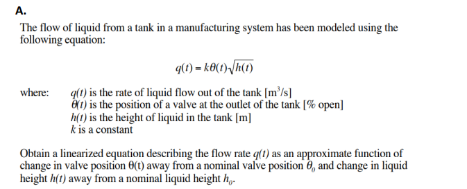 A.
The flow of liquid from a tank in a manufacturing system has been modeled using the
following equation:
q(t)=ke(t)√h(t)
where: q(t) is the rate of liquid flow out of the tank [m³/s]
(1) is the position of a valve at the outlet of the tank [% open]
h(t) is the height of liquid in the tank [m]
k is a constant
Obtain a linearized equation describing the flow rate q(t) as an approximate function of
change in valve position 8(t) away from a nominal valve position 8, and change in liquid
height h(t) away from a nominal liquid height ho.