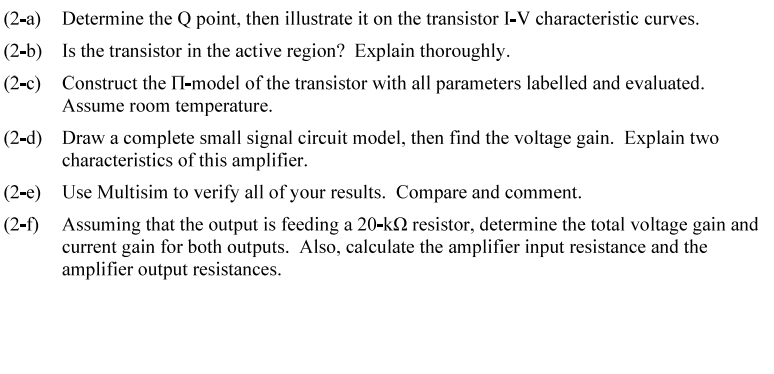 (2-a) Determine the Q point, then illustrate it on the transistor I-V characteristic curves.
(2-b) Is the transistor in the active region? Explain thoroughly.
(2-c) Construct the II-model of the transistor with all parameters labelled and evaluated.
Assume room temperature.
(2-d)
Draw a complete small signal circuit model, then find the voltage gain. Explain two
characteristics of this amplifier.
(2-e) Use Multisim to verify all of your results. Compare and comment.
(2-f) Assuming that the output is feeding a 20-k2 resistor, determine the total voltage gain and
current gain for both outputs. Also, calculate the amplifier input resistance and the
amplifier output resistances.