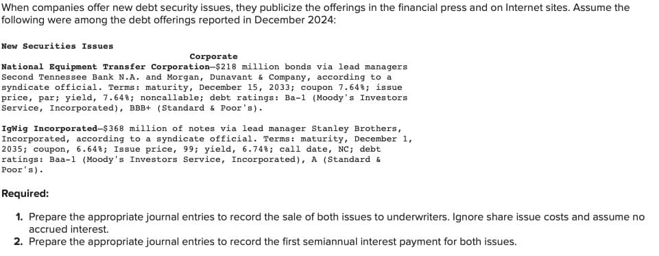 When companies offer new debt security issues, they publicize the offerings in the financial press and on Internet sites. Assume the
following were among the debt offerings reported in December 2024:
New Securities Issues
Corporate
National Equipment Transfer Corporation-$218 million bonds via lead managers
Second Tennessee Bank N.A. and Morgan, Dunavant & Company, according to a
syndicate official. Terms: maturity, December 15, 2033; coupon 7.64%; issue
price, par; yield, 7.64%; noncallable; debt ratings: Ba-1 (Moody's Investors
Service, Incorporated), BBB+ (Standard & Poor's).
IgWig Incorporated-$368 million of notes via lead manager Stanley Brothers,
Incorporated, according to a syndicate official. Terms: maturity, December 1,
2035; coupon, 6.64%; Issue price, 99; yield, 6.74%; call date, NC; debt
ratings: Baa-1 (Moody's Investors Service, Incorporated), A (Standard &
Poor's).
Required:
1. Prepare the appropriate journal entries to record the sale of both issues to underwriters. Ignore share issue costs and assume no
accrued interest.
2. Prepare the appropriate journal entries to record the first semiannual interest payment for both issues.