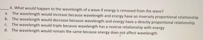 6. What would happen to the wavelength of a wave if energy is removed from the wave?
The wavelength would increase because wavelength and energy have an inversely proportional relationship
b. The wavelength would decrease because wavelength and energy have a directly proportional relationship
c. The wavelength would triple because wavelength has a reverse relationship with energy
d. The wavelength would remain the same because energy does not affect wavelength
a.
