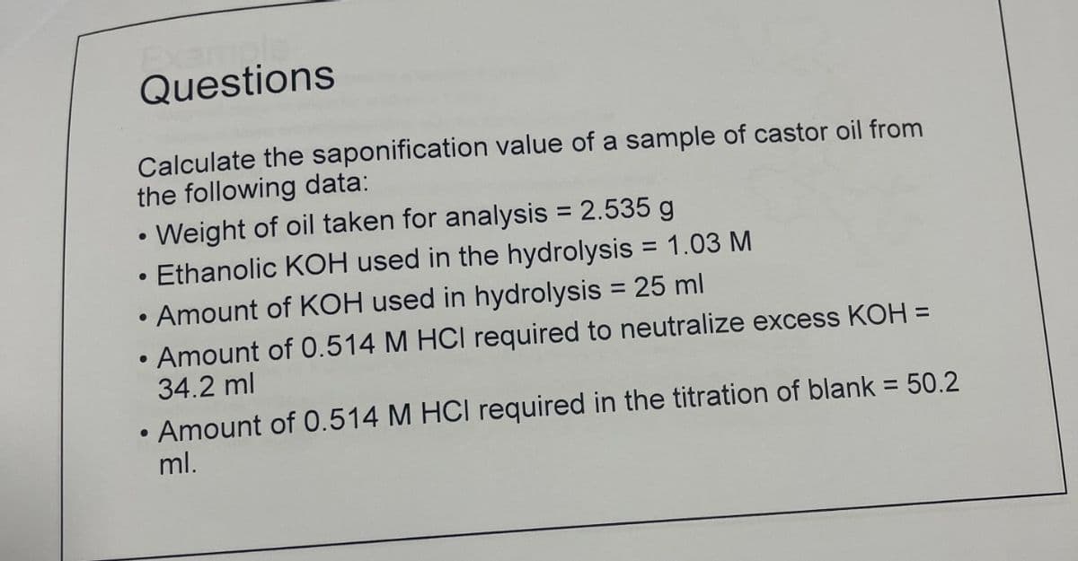 Example
Questions
Calculate the saponification value of a sample of castor oil from
the following data:
Weight of oil taken for analysis = 2.535 g
Ethanolic KOH used in the hydrolysis = 1.03 M
●
• Amount of KOH used in hydrolysis = 25 ml
Amount of 0.514 M HCI required to neutralize excess KOH =
34.2 ml
●
●
●
• Amount of 0.514 M HCI required in the titration of blank = 50.2
ml.