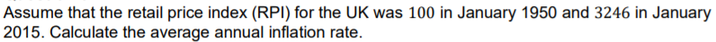 Assume that the retail price index (RPI) for the UK was 100 in January 1950 and 3246 in January
2015. Calculate the average annual inflation rate.

